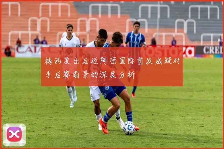 梅西复出后迈阿密国际首发成疑对季后赛前景的深度分析
